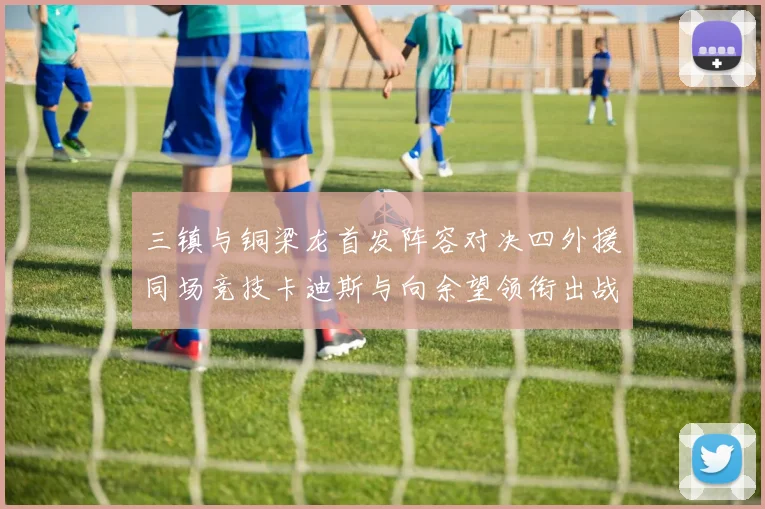 三镇与铜梁龙首发阵容对决四外援同场竞技卡迪斯与向余望领衔出战