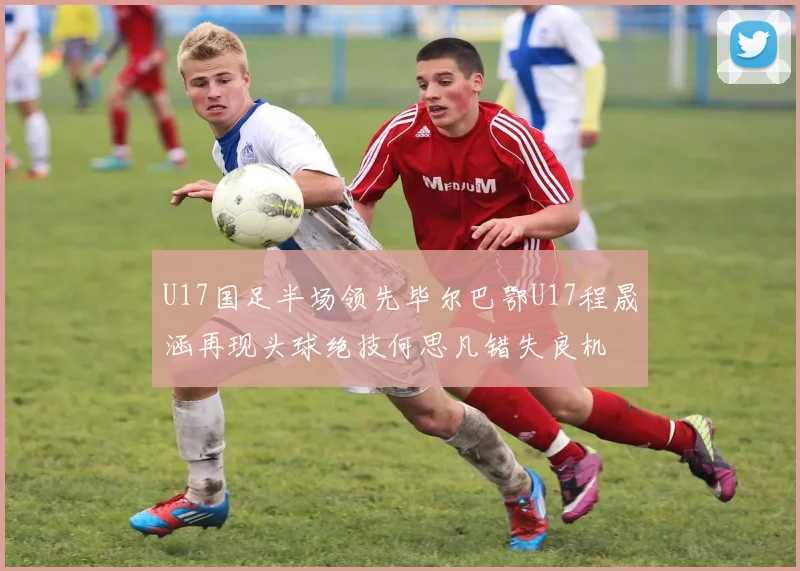 U17国足半场领先毕尔巴鄂U17程晟涵再现头球绝技何思凡错失良机