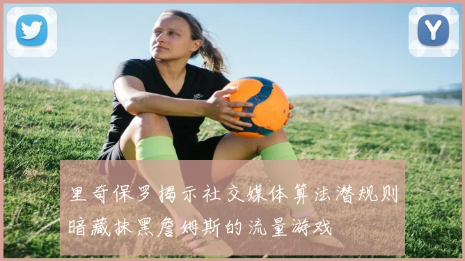 里奇保罗揭示社交媒体算法潜规则暗藏抹黑詹姆斯的流量游戏