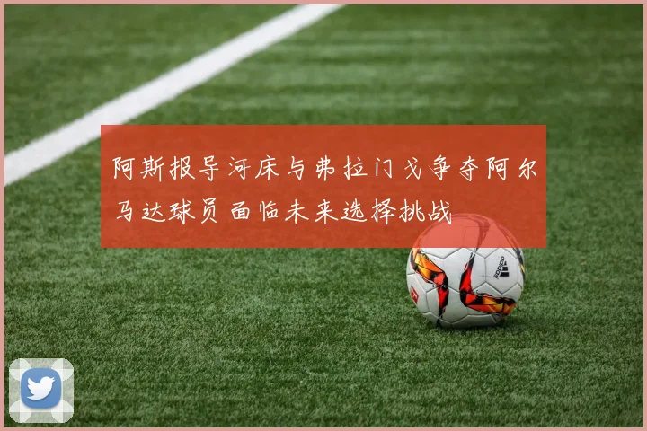 阿斯报导河床与弗拉门戈争夺阿尔马达球员面临未来选择挑战
