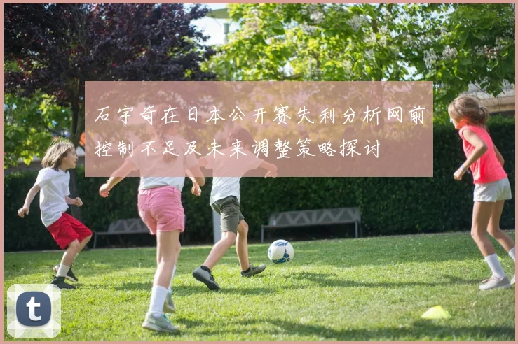 石宇奇在日本公开赛失利分析网前控制不足及未来调整策略探讨