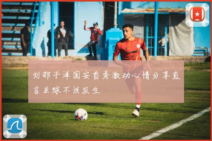 刘邵子洋国安首秀激动心情分享直言丢球不该发生