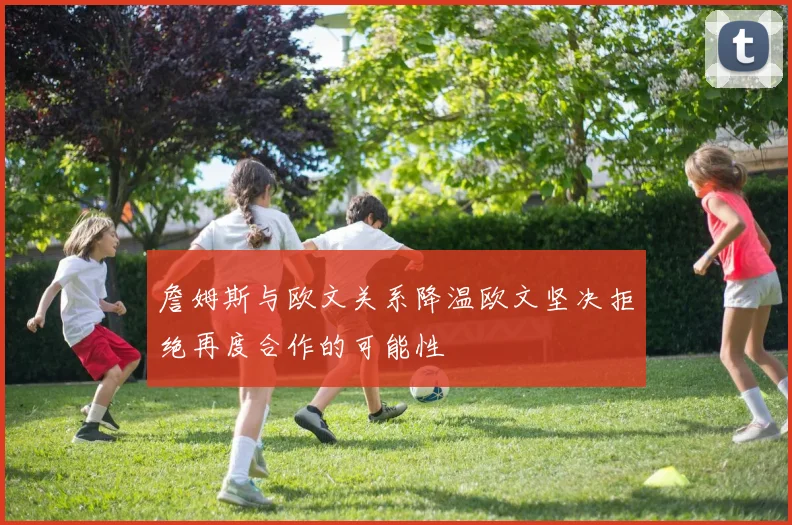詹姆斯与欧文关系降温欧文坚决拒绝再度合作的可能性
