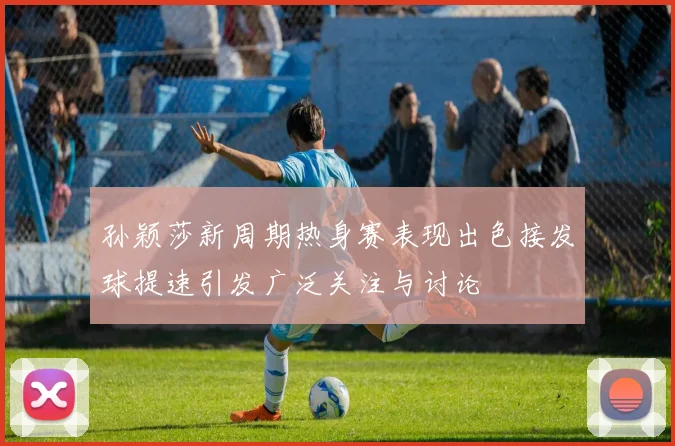 孙颖莎新周期热身赛表现出色接发球提速引发广泛关注与讨论