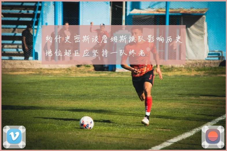 约什史密斯谈詹姆斯换队影响历史地位超巨应坚持一队终老