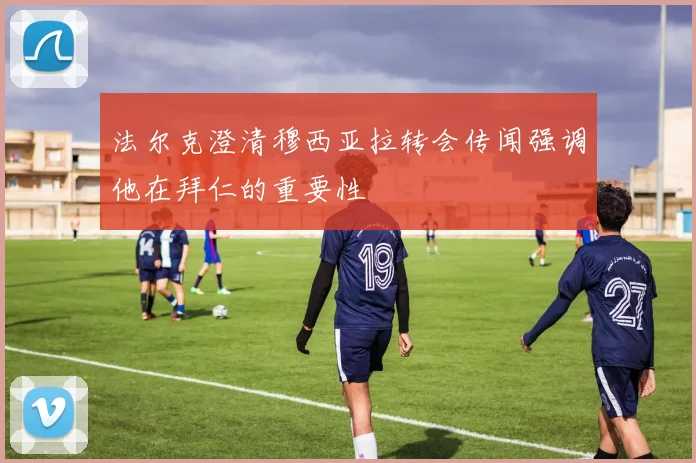 法尔克澄清穆西亚拉转会传闻强调他在拜仁的重要性