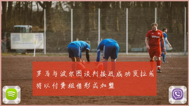 罗马与波尔图谈判接近成功莫拉或将以付费租借形式加盟